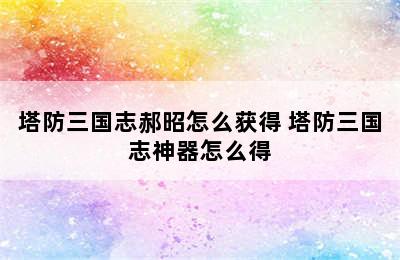 塔防三国志郝昭怎么获得 塔防三国志神器怎么得